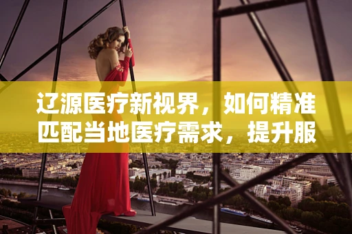 辽源医疗新视界，如何精准匹配当地医疗需求，提升服务效率？