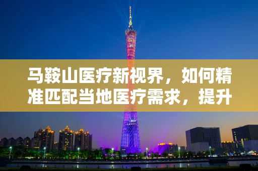 马鞍山医疗新视界，如何精准匹配当地医疗需求，提升基层诊疗效率？