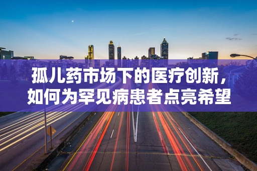 孤儿药市场下的医疗创新，如何为罕见病患者点亮希望之光？