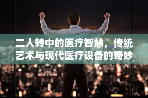 二人转中的医疗智慧，传统艺术与现代医疗设备的奇妙融合