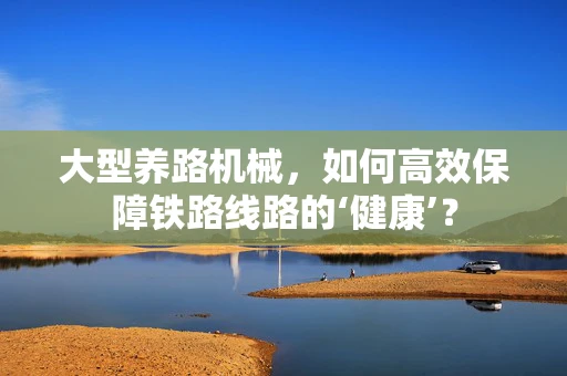 大型养路机械，如何高效保障铁路线路的‘健康’？