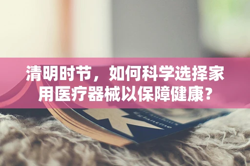清明时节，如何科学选择家用医疗器械以保障健康？