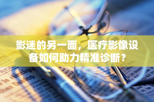 影迷的另一面，医疗影像设备如何助力精准诊断？