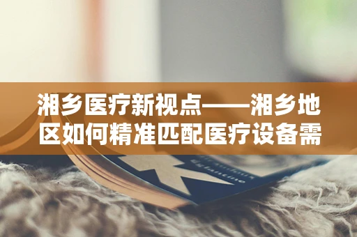 湘乡医疗新视点——湘乡地区如何精准匹配医疗设备需求，以促进基层医疗服务升级？
