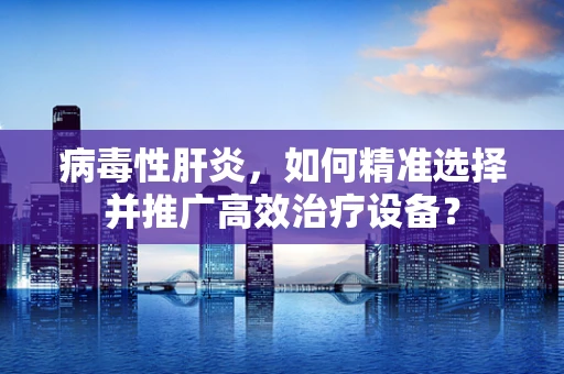 病毒性肝炎，如何精准选择并推广高效治疗设备？