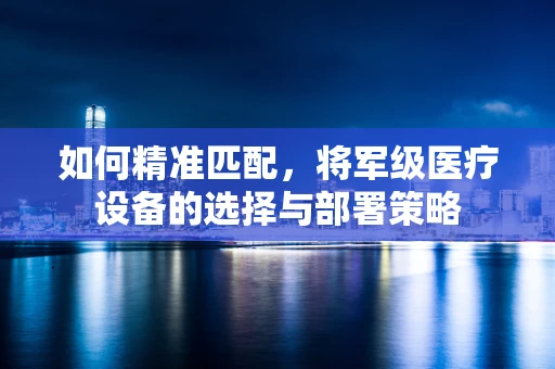 如何精准匹配，将军级医疗设备的选择与部署策略