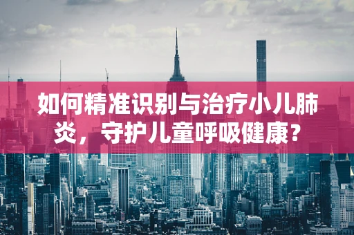 如何精准识别与治疗小儿肺炎，守护儿童呼吸健康？