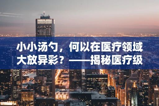 小小汤勺，何以在医疗领域大放异彩？——揭秘医疗级汤勺的独特之处