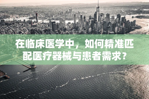 在临床医学中，如何精准匹配医疗器械与患者需求？