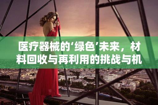 医疗器械的‘绿色’未来，材料回收与再利用的挑战与机遇
