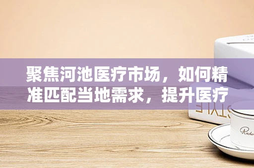 聚焦河池医疗市场，如何精准匹配当地需求，提升医疗设备采购效率？