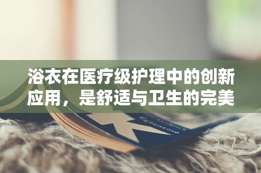 浴衣在医疗级护理中的创新应用，是舒适与卫生的完美结合吗？