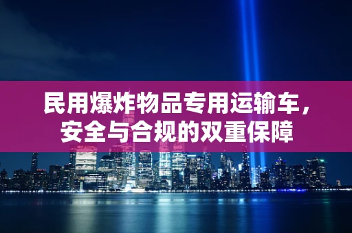 民用爆炸物品专用运输车，安全与合规的双重保障