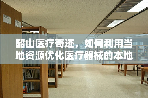 韶山医疗奇迹，如何利用当地资源优化医疗器械的本地化应用？