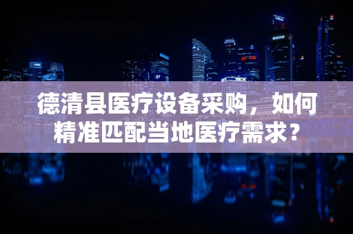 德清县医疗设备采购，如何精准匹配当地医疗需求？