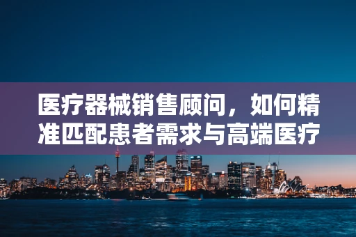 医疗器械销售顾问，如何精准匹配患者需求与高端医疗设备？