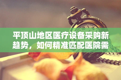 平顶山地区医疗设备采购新趋势，如何精准匹配医院需求？
