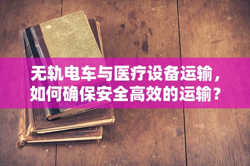 无轨电车与医疗设备运输，如何确保安全高效的运输？