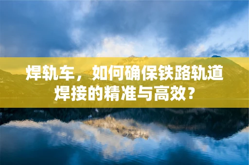 焊轨车，如何确保铁路轨道焊接的精准与高效？