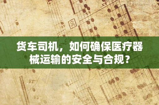 货车司机，如何确保医疗器械运输的安全与合规？