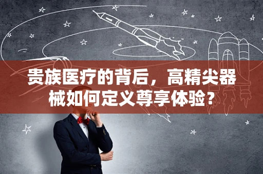 贵族医疗的背后，高精尖器械如何定义尊享体验？