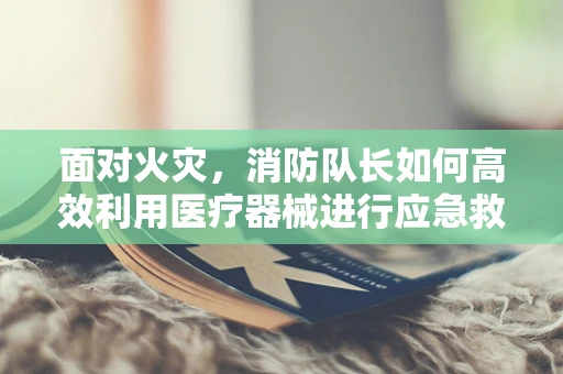 面对火灾，消防队长如何高效利用医疗器械进行应急救援？