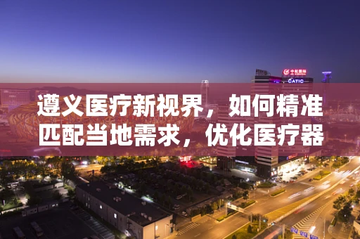 遵义医疗新视界，如何精准匹配当地需求，优化医疗器械配置？