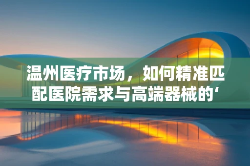 温州医疗市场，如何精准匹配医院需求与高端器械的‘黄金比例’？