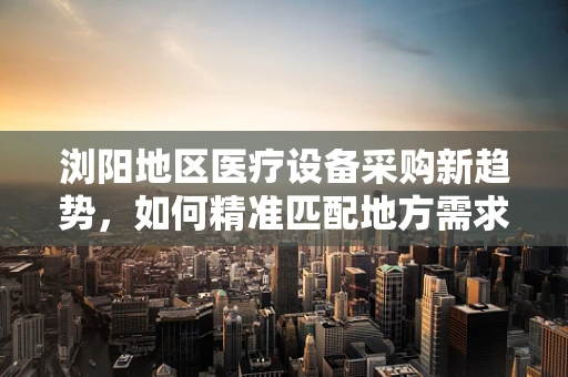 浏阳地区医疗设备采购新趋势，如何精准匹配地方需求？