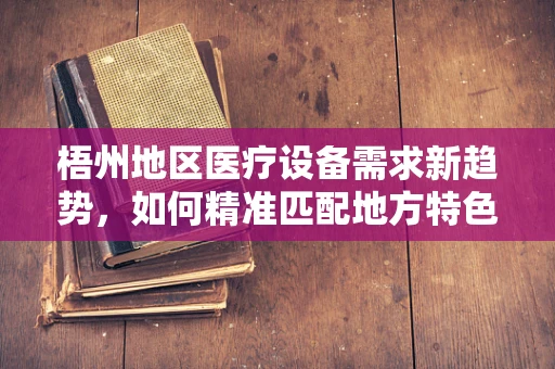 梧州地区医疗设备需求新趋势，如何精准匹配地方特色？