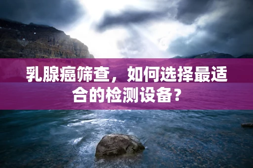 乳腺癌筛查，如何选择最适合的检测设备？