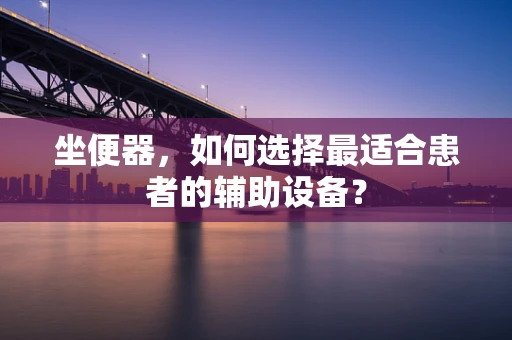 坐便器，如何选择最适合患者的辅助设备？