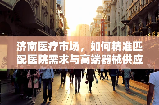 济南医疗市场，如何精准匹配医院需求与高端器械供应？