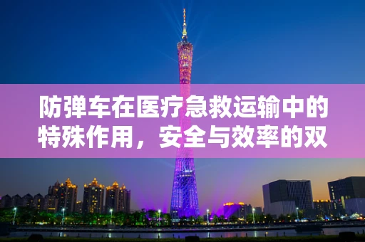 防弹车在医疗急救运输中的特殊作用，安全与效率的双重保障？