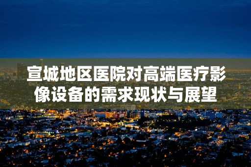 宣城地区医院对高端医疗影像设备的需求现状与展望
