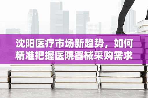 沈阳医疗市场新趋势，如何精准把握医院器械采购需求？
