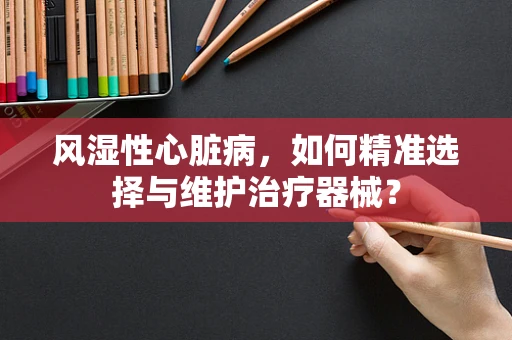 风湿性心脏病，如何精准选择与维护治疗器械？