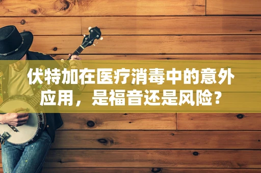 伏特加在医疗消毒中的意外应用，是福音还是风险？