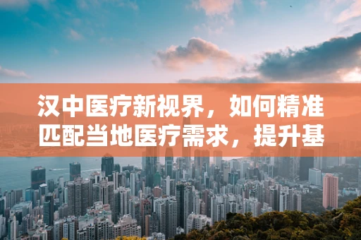 汉中医疗新视界，如何精准匹配当地医疗需求，提升基层诊疗水平？