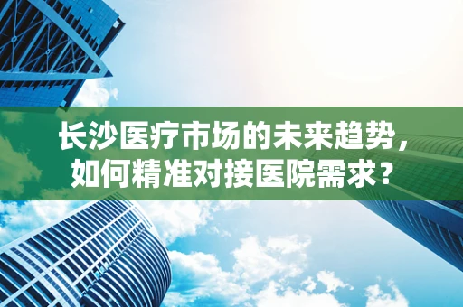 长沙医疗市场的未来趋势，如何精准对接医院需求？