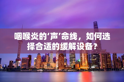 咽喉炎的‘声’命线，如何选择合适的缓解设备？
