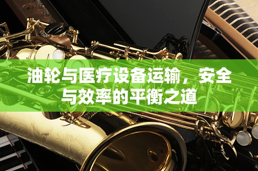 油轮与医疗设备运输，安全与效率的平衡之道
