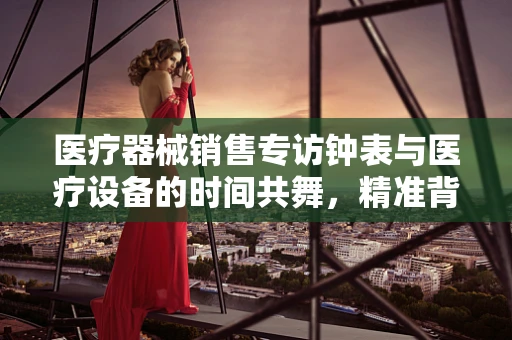 医疗器械销售专访钟表与医疗设备的时间共舞，精准背后的奥秘
