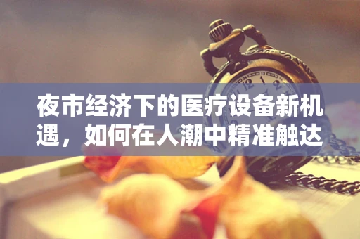 夜市经济下的医疗设备新机遇，如何在人潮中精准触达潜在客户？