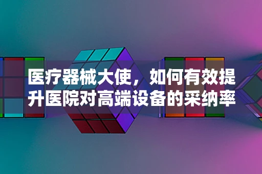 医疗器械大使，如何有效提升医院对高端设备的采纳率？