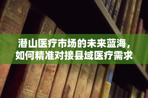 潜山医疗市场的未来蓝海，如何精准对接县域医疗需求？