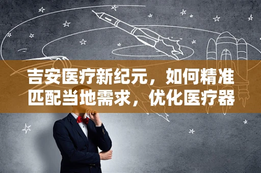 吉安医疗新纪元，如何精准匹配当地需求，优化医疗器械配置？