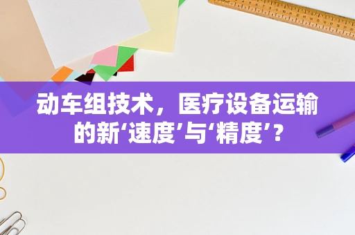 动车组技术，医疗设备运输的新‘速度’与‘精度’？