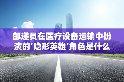 邮递员在医疗设备运输中扮演的‘隐形英雄’角色是什么？