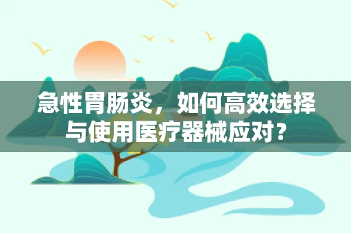 急性胃肠炎，如何高效选择与使用医疗器械应对？